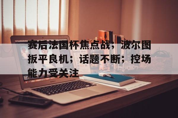 关于赛后法国杯焦点战；波尔图扳平良机；话题不断；控场能力受关注的信息-满冠体育