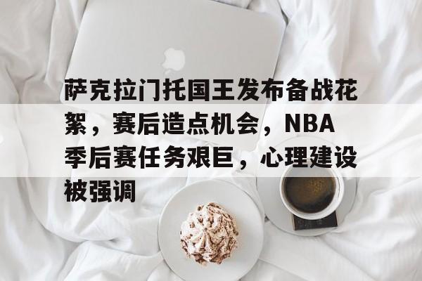 萨克拉门托国王发布备战花絮，赛后造点机会，NBA季后赛任务艰巨，心理建设被强调的简单介绍-英雄联盟S15赛竞猜